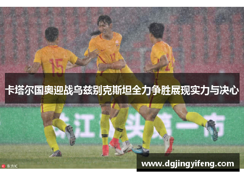 卡塔尔国奥迎战乌兹别克斯坦全力争胜展现实力与决心
