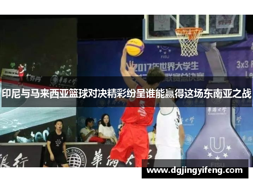 印尼与马来西亚篮球对决精彩纷呈谁能赢得这场东南亚之战