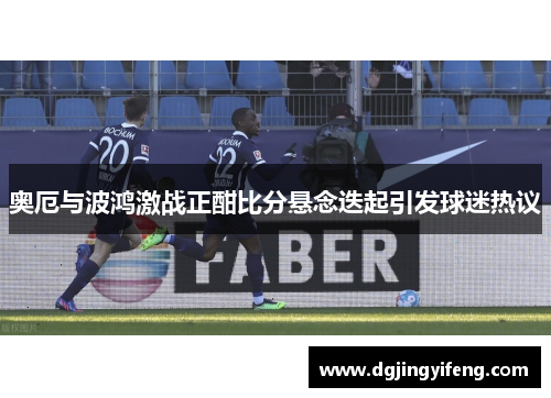 奥厄与波鸿激战正酣比分悬念迭起引发球迷热议