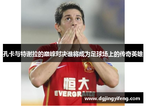 孔卡与特谢拉的巅峰对决谁将成为足球场上的传奇英雄