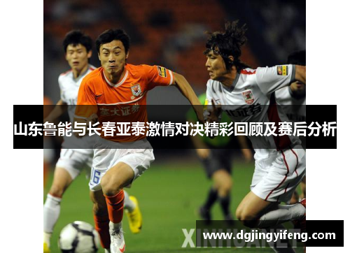山东鲁能与长春亚泰激情对决精彩回顾及赛后分析