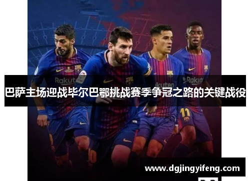巴萨主场迎战毕尔巴鄂挑战赛季争冠之路的关键战役