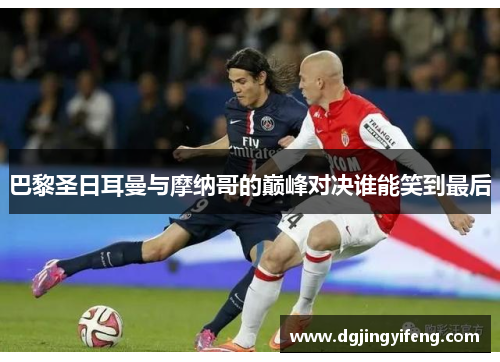 巴黎圣日耳曼与摩纳哥的巅峰对决谁能笑到最后