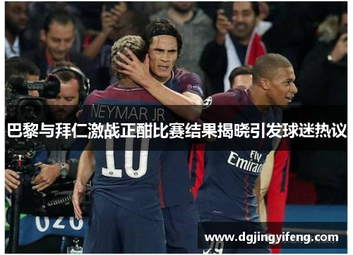 巴黎与拜仁激战正酣比赛结果揭晓引发球迷热议
