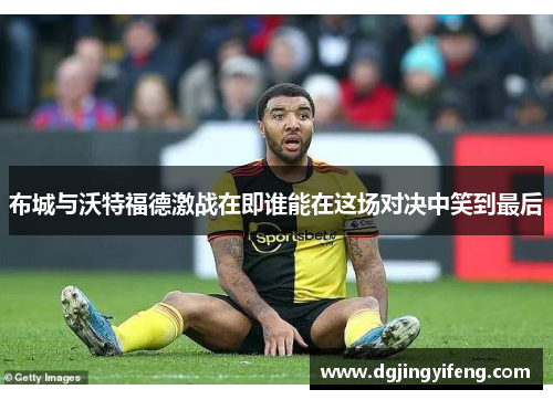 布城与沃特福德激战在即谁能在这场对决中笑到最后