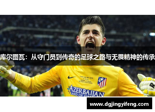 库尔图瓦：从守门员到传奇的足球之路与无畏精神的传承