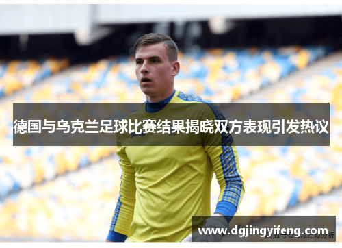德国与乌克兰足球比赛结果揭晓双方表现引发热议